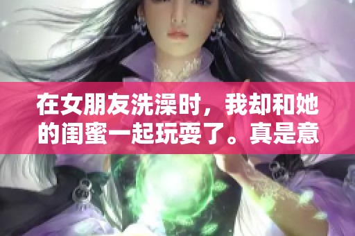 在女朋友洗澡时，我却和她的闺蜜一起玩耍了。真是意外的经历！
