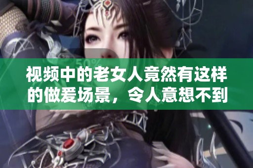 视频中的老女人竟然有这样的做爰场景，令人意想不到的画面引发热议