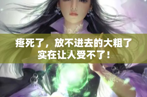 疼死了，放不进去的大粗了实在让人受不了！