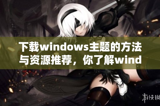 下载windows主题的方法与资源推荐，你了解windows主题的获取途径吗