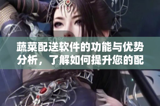 蔬菜配送软件的功能与优势分析，了解如何提升您的配送效率