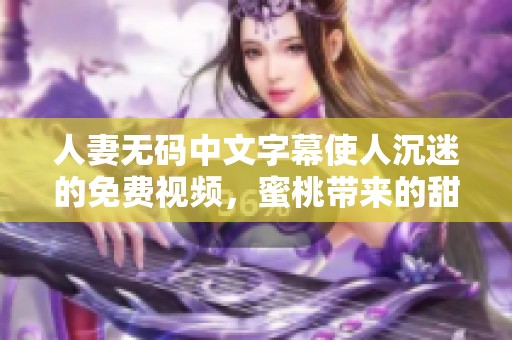 人妻**中文字幕使人沉迷的免费视频，蜜桃带来的甜蜜享受真是无与伦比