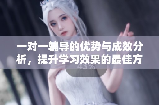 一对一辅导的优势与成效分析，提升学习效果的最佳方法是个性化辅导