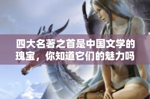 四大名著之首是中国文学的瑰宝，你知道它们的魅力吗