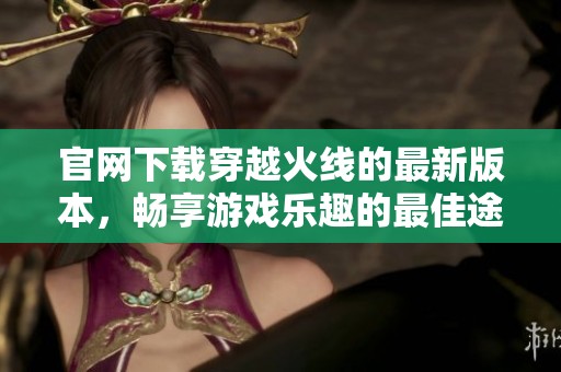 官网下载穿越火线的最新版本，畅享游戏乐趣的最佳途径