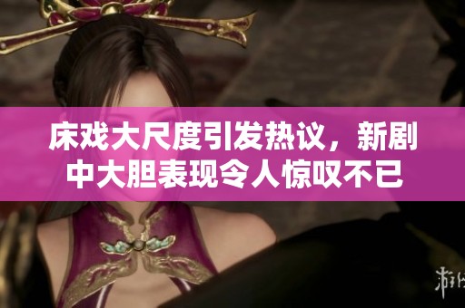 床戏大尺度引发热议，新剧中大胆表现令人惊叹不已