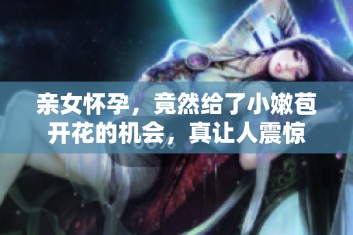 亲女怀孕，竟然给了小嫩苞开花的机会，真让人震惊