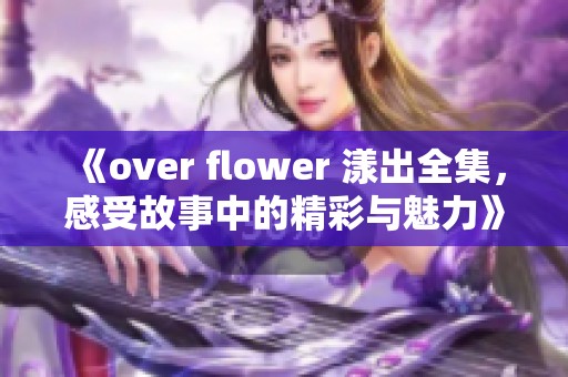 《over flower 漾出全集，感受故事中的精彩与魅力》