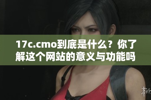 17c.cmo到底是什么？你了解这个网站的意义与功能吗？