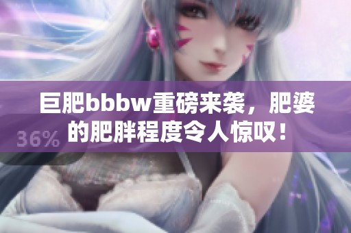 巨肥bbbw重磅来袭，肥婆的肥胖程度令人惊叹！