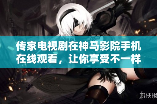 传家电视剧在神马影院手机在线观看，让你享受不一样的电视剧体验