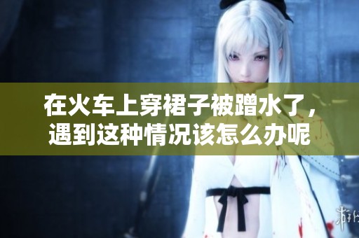 在火车上穿裙子被蹭水了，遇到这种情况该怎么办呢