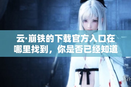 云·崩铁的下载官方入口在哪里找到，你是否已经知道了还在寻找吗