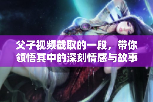 父子视频截取的一段，带你领悟其中的深刻情感与故事。
