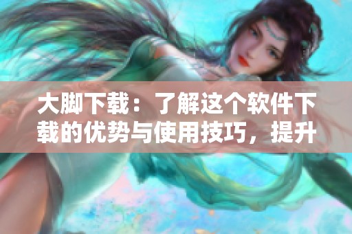 大脚下载：了解这个软件下载的优势与使用技巧，提升您的下载体验