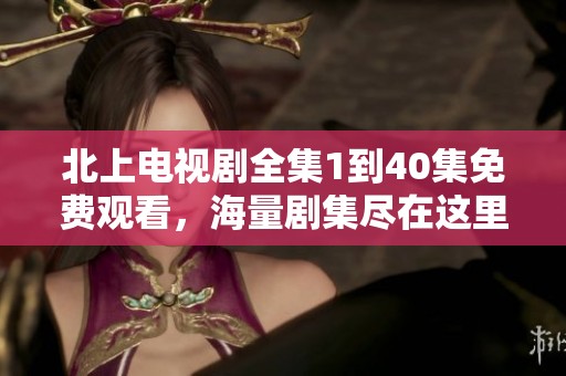 北上电视剧全集1到40集免费观看，海量剧集尽在这里让你畅享