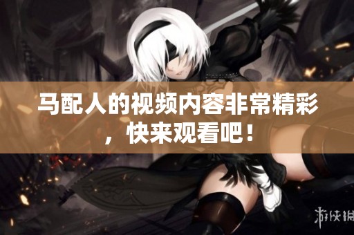 马配人的视频内容非常精彩，快来观看吧！