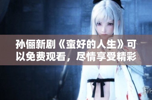 孙俪新剧《蛮好的人生》可以免费观看，尽情享受精彩内容吧！