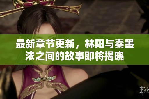 最新章节更新，林阳与秦墨浓之间的故事即将揭晓