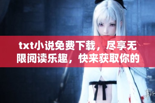 txt小说免费下载，尽享无限阅读乐趣，快来获取你的电子书吧！