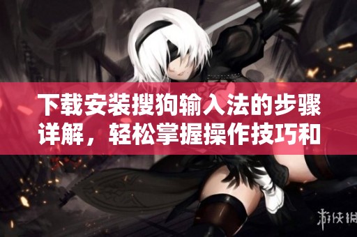 下载安装搜狗输入法的步骤详解，轻松掌握操作技巧和注意事项