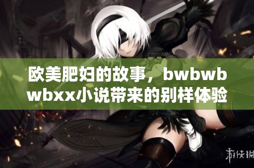 欧美肥妇的故事，bwbwbwbxx小说带来的别样体验与感受