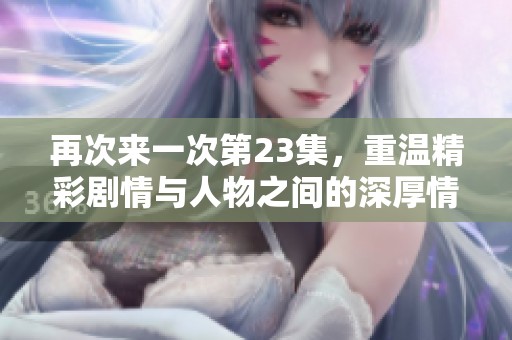 再次来一次第23集，重温精彩剧情与人物之间的深厚情感体验