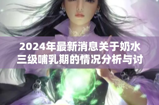 2024年最新消息关于奶水三级哺乳期的情况分析与讨论