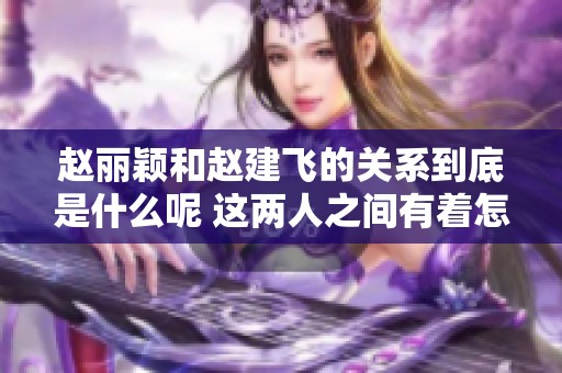 赵丽颖和赵建飞的关系到底是什么呢 这两人之间有着怎样的故事呢