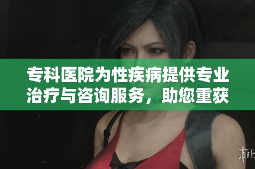 专科医院为性疾病提供专业治疗与咨询服务，助您重获健康与快乐生活