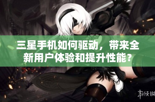 三星手机如何驱动，带来全新用户体验和提升性能？