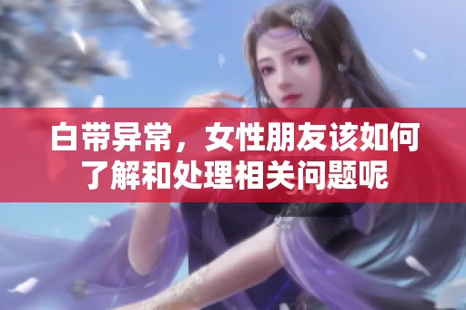 白带异常，女性朋友该如何了解和处理相关问题呢