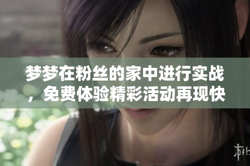 梦梦在粉丝的家中进行实战，免费体验精彩活动再现快乐时光