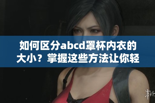 如何区分abcd罩杯内衣的大小？掌握这些方法让你轻松挑选合适内衣