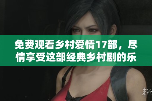 免费观看乡村爱情17部，尽情享受这部经典乡村剧的乐趣！