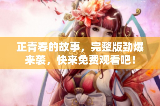 正青春的故事，完整版劲爆来袭，快来免费观看吧！