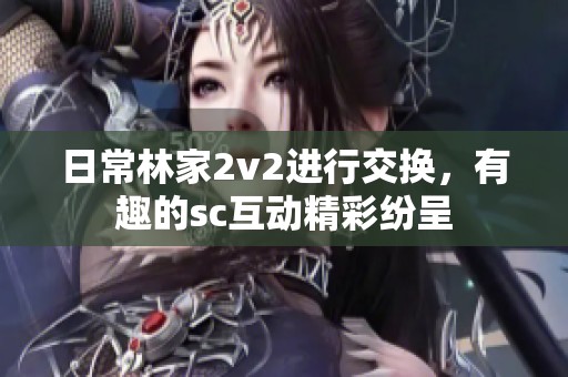 日常林家2v2进行交换，有趣的sc互动精彩纷呈