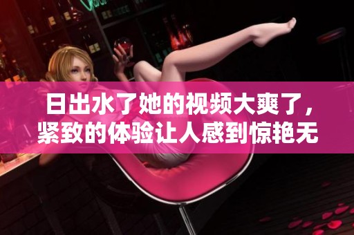 日出水了她的视频大爽了，紧致的体验让人感到惊艳无比