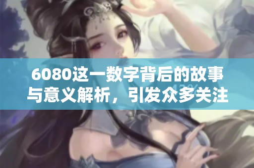 6080这一数字背后的故事与意义解析，引发众多关注和讨论