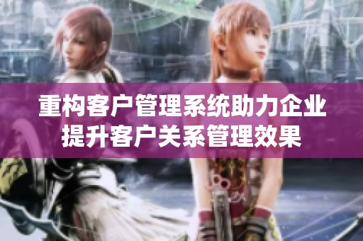 重构客户管理系统助力企业提升客户关系管理效果