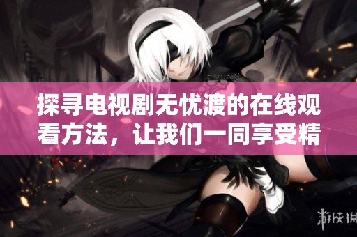 探寻电视剧无忧渡的在线观看方法，让我们一同享受精彩情节与动人故事