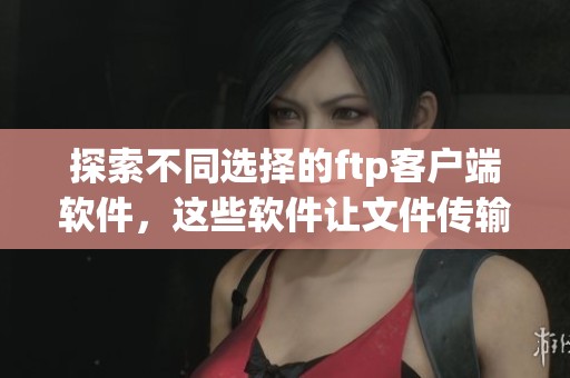 探索不同选择的ftp客户端软件，这些软件让文件传输变得更加高效简便