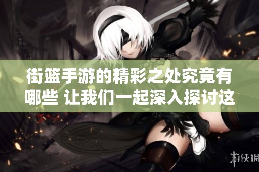 街篮手游的精彩之处究竟有哪些 让我们一起深入探讨这些游戏特点