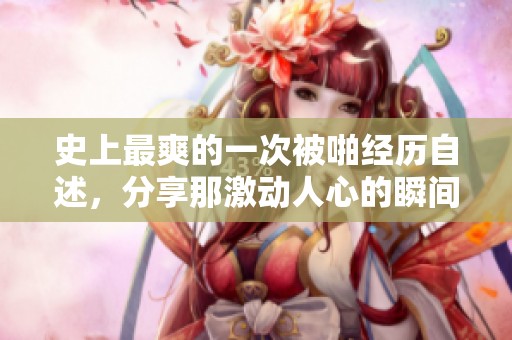 史上最爽的一次被啪经历自述，分享那激动人心的瞬间和感受