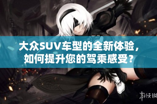 大众SUV车型的全新体验，如何提升您的驾乘感受？