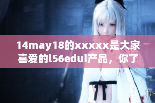 14may18的xxxxx是大家喜爱的l56edui产品，你了解过吗