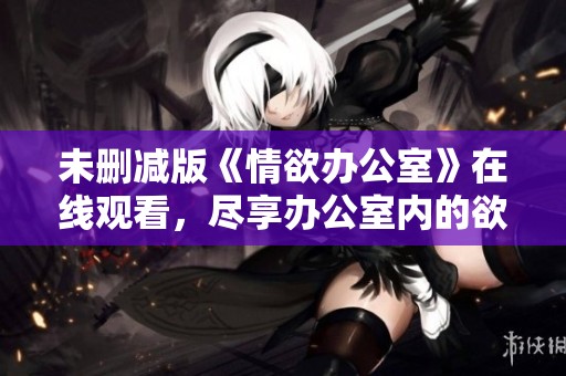 未删减版《情欲办公室》在线观看，尽享办公室内的欲望交织与刺激体验
