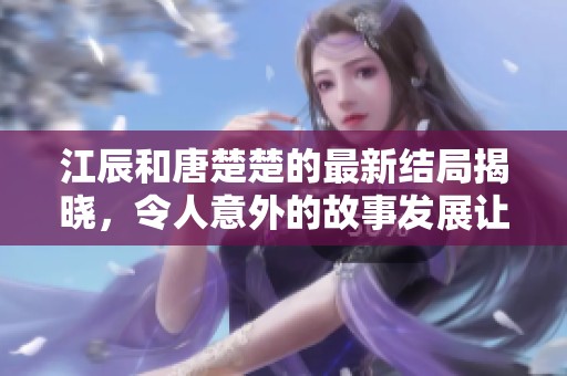 江辰和唐楚楚的最新结局揭晓，令人意外的故事发展让人赞叹不已。