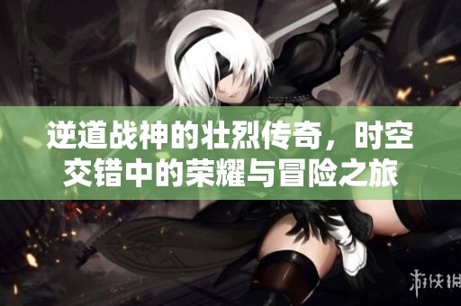 逆道战神的壮烈传奇，时空交错中的荣耀与冒险之旅
