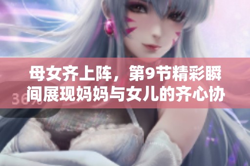 母女齐上阵，第9节精彩瞬间展现妈妈与女儿的齐心协力